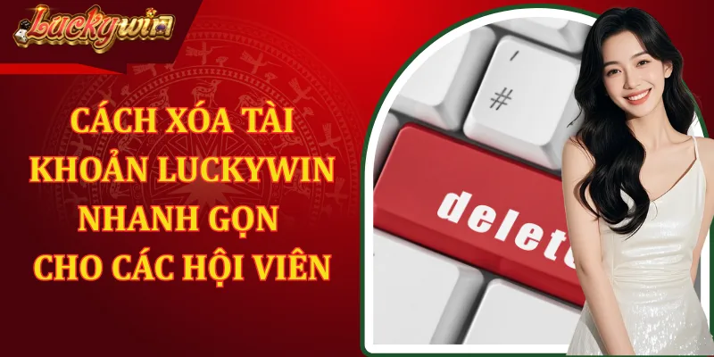 Cách Xóa Tài Khoản LUCKYWIN Nhanh Gọn Cho Các Hội Viên